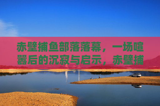 赤壁捕鱼部落落幕，一场喧嚣后的沉寂与启示，赤壁捕鱼部落落幕，喧嚣散尽的沉寂与启示
