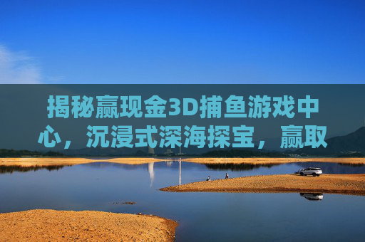 揭秘赢现金3D捕鱼游戏中心，沉浸式深海探宝，赢取真实现金奖励！沉浸式3D捕鱼，深海探宝赢真实现金