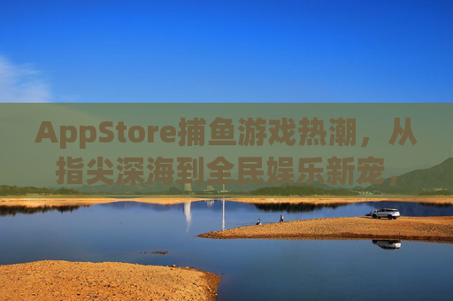 AppStore捕鱼游戏热潮，从指尖深海到全民娱乐新宠，指尖深海捕鱼热，AppStore全民娱乐新宠