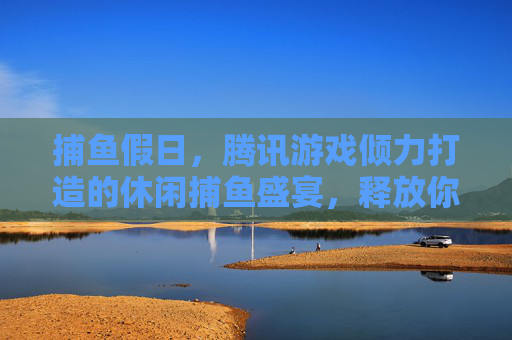 捕鱼假日，腾讯游戏倾力打造的休闲捕鱼盛宴，释放你的假日无限乐趣，捕鱼假日，腾讯休闲捕鱼盛宴，释放假日无限乐趣