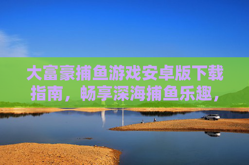 大富豪捕鱼游戏安卓版下载指南，畅享深海捕鱼乐趣，轻松开启富豪之旅，大富豪捕鱼游戏安卓版下载，畅享深海乐趣，开启富豪之旅