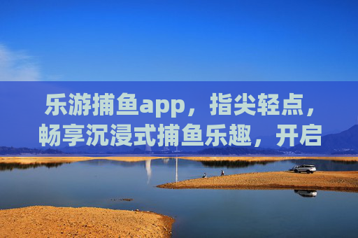 乐游捕鱼app，指尖轻点，畅享沉浸式捕鱼乐趣，开启轻松休闲新篇章，乐游捕鱼app，指尖畅享沉浸式休闲捕鱼乐趣