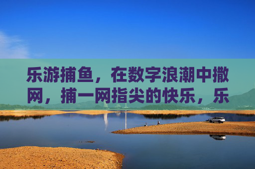 乐游捕鱼，在数字浪潮中撒网，捕一网指尖的快乐，乐游捕鱼，撒网数字浪潮，捕指尖快乐