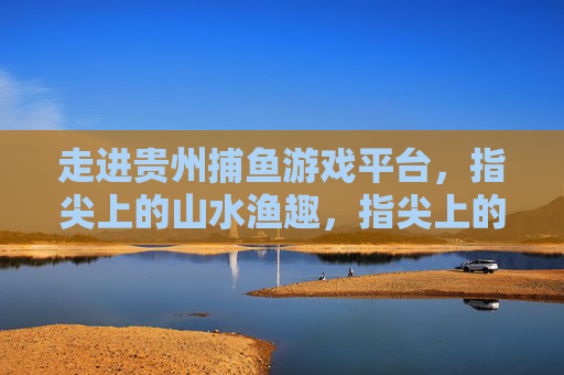 走进贵州捕鱼游戏平台，指尖上的山水渔趣，指尖上的贵州山水渔趣
