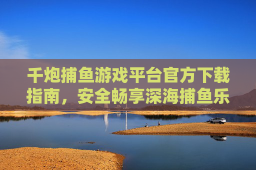 千炮捕鱼游戏平台官方下载指南，安全畅享深海捕鱼乐趣，千炮捕鱼游戏平台官方下载指南，安全畅享深海捕鱼乐趣