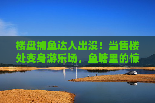 楼盘捕鱼达人出没！当售楼处变身游乐场，鱼塘里的惊喜游向购房者，楼盘售楼处变身游乐场，捕鱼达人出没，鱼塘惊喜引购房者
