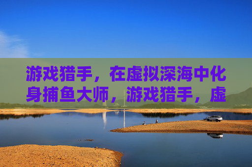 游戏猎手，在虚拟深海中化身捕鱼大师，游戏猎手，虚拟深海捕鱼大师