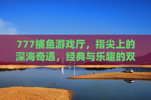 777捕鱼游戏厅，指尖上的深海奇遇，经典与乐趣的双重奏，777捕鱼游戏厅，指尖深海奇遇，经典乐趣双重奏