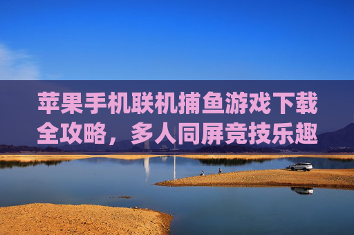 苹果手机联机捕鱼游戏下载全攻略，多人同屏竞技乐趣轻松get，苹果联机捕鱼下载全攻略，多人同屏竞技乐趣轻松get