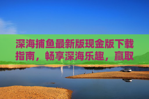 深海捕鱼最新版现金版下载指南，畅享深海乐趣，赢取真实奖励！深海捕鱼最新版现金版下载指南，畅享乐趣，赢真实奖励！