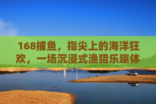 168捕鱼，指尖上的海洋狂欢，一场沉浸式渔猎乐趣体验，168捕鱼，指尖海洋狂欢，沉浸式渔猎乐趣