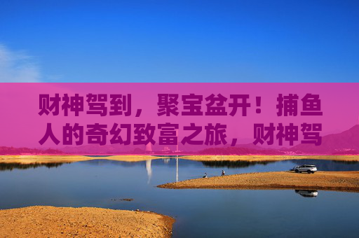 财神驾到，聚宝盆开！捕鱼人的奇幻致富之旅，财神驾到聚宝盆开，捕鱼人奇幻致富之旅