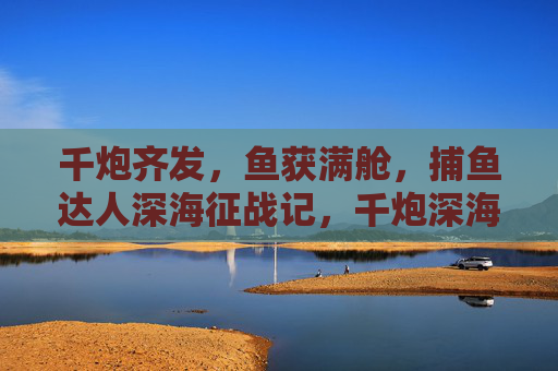 千炮齐发，鱼获满舱，捕鱼达人深海征战记，千炮深海，鱼获满舱，捕鱼达人征战记