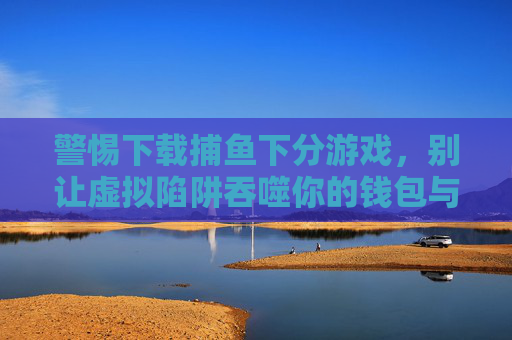 警惕下载捕鱼下分游戏，别让虚拟陷阱吞噬你的钱包与生活，警惕捕鱼下分游戏，虚拟陷阱吞噬钱包与生活