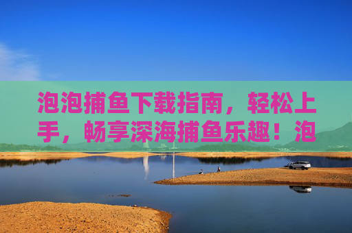 泡泡捕鱼下载指南，轻松上手，畅享深海捕鱼乐趣！泡泡捕鱼下载指南，轻松上手畅享深海乐趣