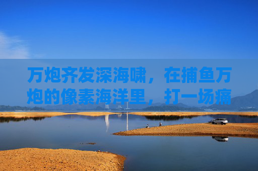 万炮齐发深海啸，在捕鱼万炮的像素海洋里，打一场痛快淋漓的猎鱼战役，万炮齐发深海啸，猎鱼战像素