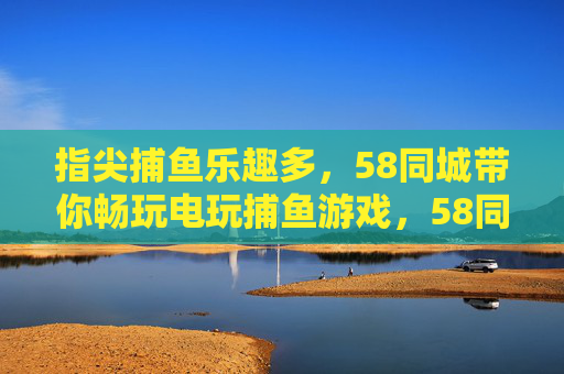 指尖捕鱼乐趣多,58同城带你畅玩电玩捕鱼游戏,58同城带你畅玩指尖捕鱼乐趣多 指尖捕鱼乐趣多,58同城带你畅玩电玩捕鱼游戏,58同城带你畅玩指尖捕鱼乐趣多