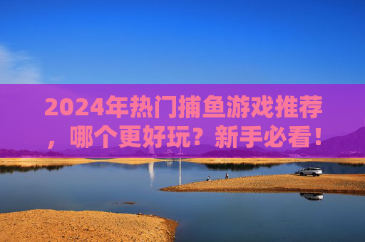 2024年热门捕鱼游戏推荐，哪个更好玩？新手必看！2024年热门捕鱼游戏推荐，新手必看哪个更好玩？