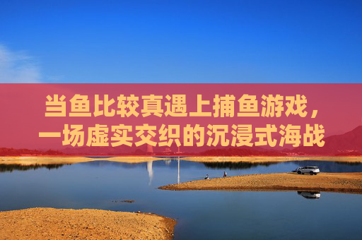 当鱼比较真遇上捕鱼游戏，一场虚实交织的沉浸式海战，真鱼遇上捕鱼游戏，虚实交织的沉浸海战