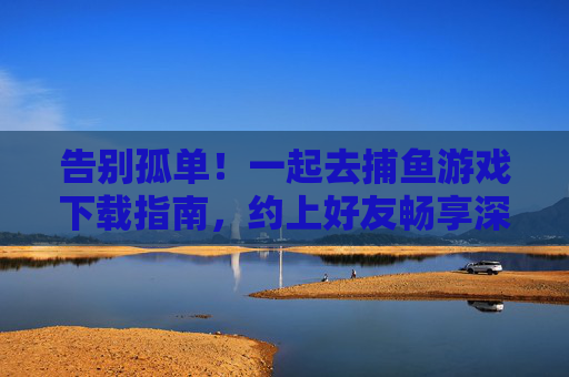 告别孤单！一起去捕鱼游戏下载指南，约上好友畅享深海乐趣，告别孤单！捕鱼游戏下载指南，约好友畅享深海乐趣