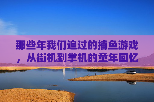 那些年我们追过的捕鱼游戏，从街机到掌机的童年回忆，追过的捕鱼游戏，街机到掌机的童年回忆