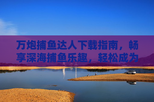 万炮捕鱼达人下载指南，畅享深海捕鱼乐趣，轻松成为捕鱼高手，万炮捕鱼达人下载指南，畅享深海捕鱼乐趣，轻松成为高手