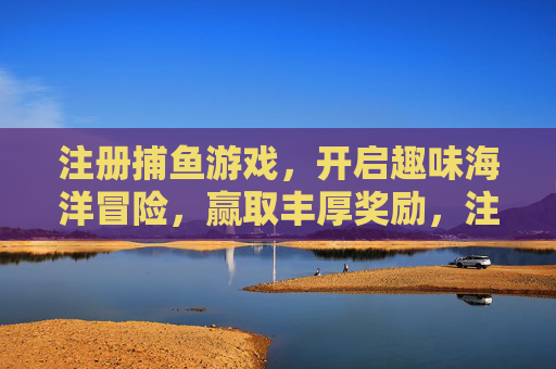 注册捕鱼游戏，开启趣味海洋冒险，赢取丰厚奖励，注册捕鱼游戏，开启趣味海洋冒险赢取丰厚奖励