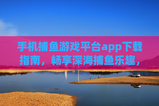 手机捕鱼游戏平台app下载指南，畅享深海捕鱼乐趣，轻松下载安全体验
