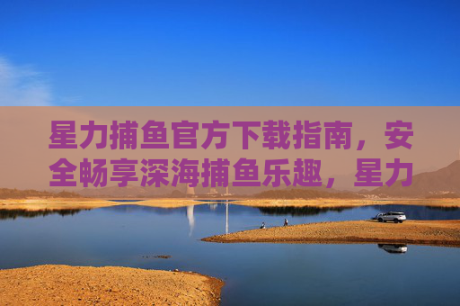 星力捕鱼官方下载指南，安全畅享深海捕鱼乐趣，星力捕鱼官方下载指南，安全畅享深海捕鱼乐趣