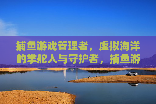 捕鱼游戏管理者，虚拟海洋的掌舵人与守护者，捕鱼游戏管理者，虚拟海洋掌舵与守护者
