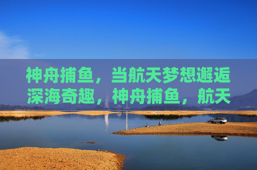 神舟捕鱼，当航天梦想邂逅深海奇趣，神舟捕鱼，航天梦想邂逅深海奇趣