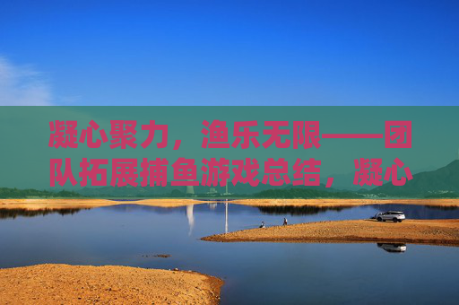 凝心聚力,渔乐无限——团队拓展捕鱼游戏总结,凝心聚力渔乐无限,团队拓展捕鱼游戏总结 凝心聚力,渔乐无限——团队拓展捕鱼游戏总结,凝心聚力渔乐无限,团队拓展捕鱼游戏总结