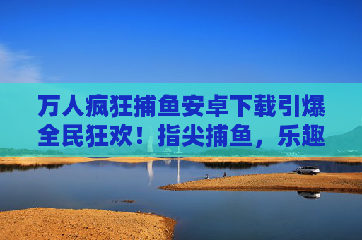万人疯狂捕鱼安卓下载引爆全民狂欢！指尖捕鱼，乐趣无穷！万人疯狂捕鱼安卓下载引爆全民狂欢