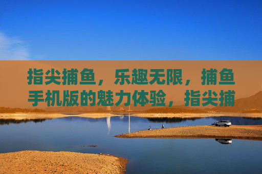 指尖捕鱼，乐趣无限，捕鱼手机版的魅力体验，指尖捕鱼，手机乐趣无限