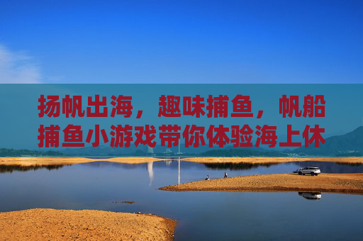 扬帆出海，趣味捕鱼，帆船捕鱼小游戏带你体验海上休闲时光，帆船捕鱼小游戏，扬帆出海，趣味休闲时光