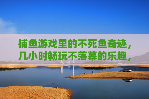 捕鱼游戏里的不死鱼奇迹，几小时畅玩不落幕的乐趣，捕鱼游戏不死鱼奇迹，几小时畅玩乐趣不落幕