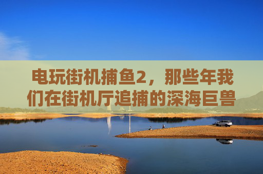 电玩街机捕鱼2，那些年我们在街机厅追捕的深海巨兽，电玩街机捕鱼2，那些年我们在街机厅追捕深海巨兽