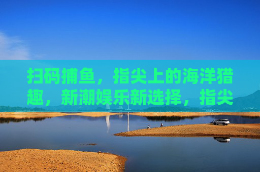扫码捕鱼，指尖上的海洋猎趣，新潮娱乐新选择，指尖扫码捕鱼，海洋猎趣新潮玩