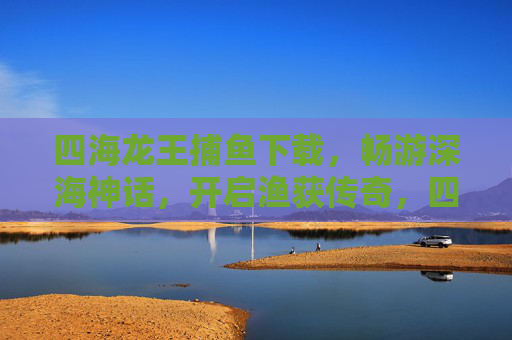 四海龙王捕鱼下载，畅游深海神话，开启渔获传奇，四海龙王捕鱼，深海神话渔获传奇