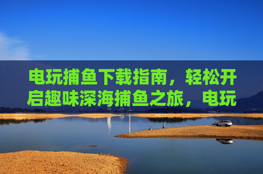 电玩捕鱼下载指南，轻松开启趣味深海捕鱼之旅，电玩捕鱼下载指南，轻松开启趣味深海捕鱼之旅