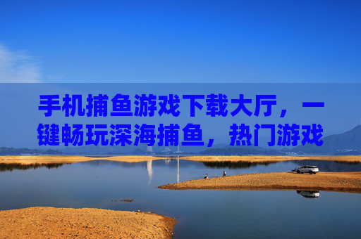 手机捕鱼游戏下载大厅，一键畅玩深海捕鱼，热门游戏全收录！手机捕鱼游戏下载大厅，一键畅玩深海捕鱼，热门游戏全收录