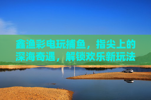 鑫渔彩电玩捕鱼，指尖上的深海奇遇，解锁欢乐新玩法，鑫渔彩捕鱼，指尖深海奇遇，欢乐新玩法