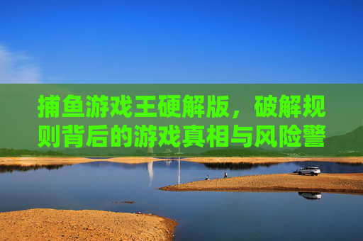 捕鱼游戏王硬解版，破解规则背后的游戏真相与风险警示，捕鱼游戏王硬解版，破解规则背后的真相与风险警示