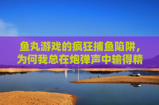 鱼丸游戏的疯狂捕鱼陷阱，为何我总在炮弹声中输得精光？鱼丸游戏疯狂捕鱼陷阱，炮弹声中为何输得精光？