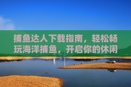 捕鱼达人下载指南，轻松畅玩海洋捕鱼，开启你的休闲冒险之旅，捕鱼达人下载指南，轻松畅玩海洋捕鱼，开启休闲冒险之旅
