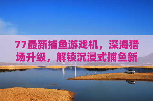 77最新捕鱼游戏机，深海猎场升级，解锁沉浸式捕鱼新体验，77最新捕鱼游戏机，深海猎场升级，解锁沉浸式捕鱼新体验