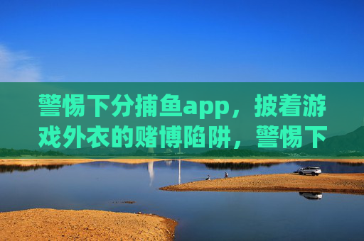 警惕下分捕鱼app，披着游戏外衣的赌博陷阱，警惕下分捕鱼app，披游戏外衣的赌博陷阱