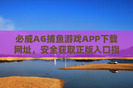 必威AG捕鱼游戏APP下载网址，安全获取正版入口指南，必威AG捕鱼游戏APP安全下载，正版入口指南