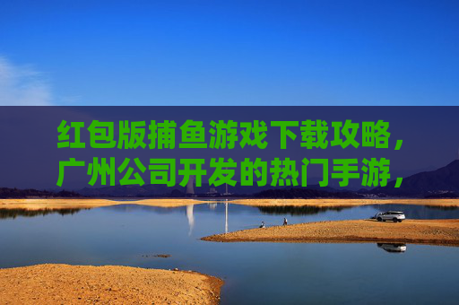 红包版捕鱼游戏下载攻略，广州公司开发的热门手游，轻松赢红包！红包版捕鱼游戏下载攻略，广州热门手游轻松赢红包！
