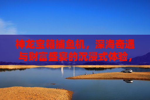 神龙宝箱捕鱼机，深海奇遇与财富盛宴的沉浸式体验，神龙宝箱捕鱼机，深海奇遇与财富盛宴沉浸式体验